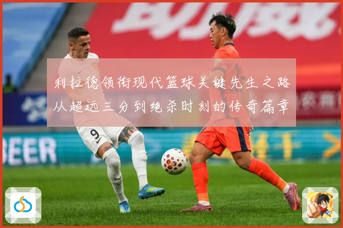 利拉德领衔现代篮球关键先生之路从超远三分到绝杀时刻的传奇篇章-深度解析