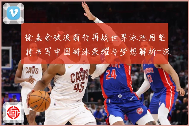 徐嘉余破浪前行再战世界泳池用坚持书写中国游泳荣耀与梦想解析-深度解析