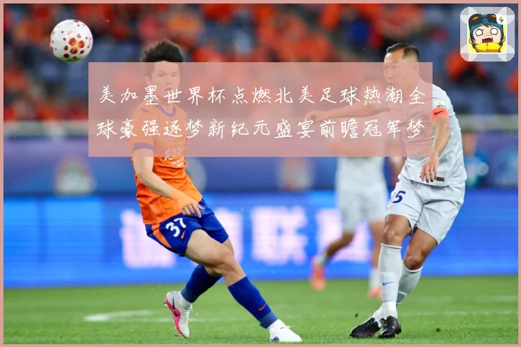 美加墨世界杯点燃北美足球热潮全球豪强逐梦新纪元盛宴前瞻冠军梦数据研判-深度解析