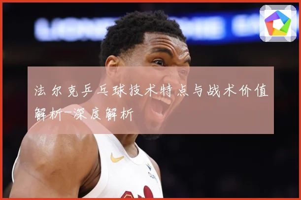 法尔克乒乓球技术特点与战术价值解析-深度解析