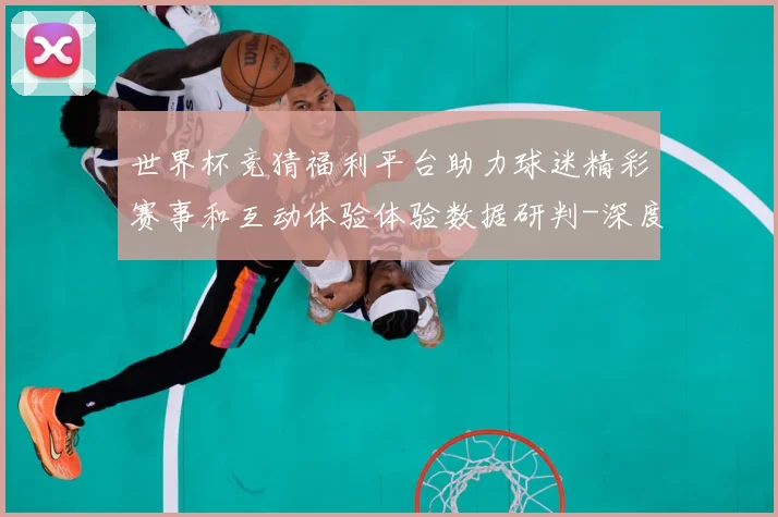 世界杯竞猜福利平台助力球迷精彩赛事和互动体验体验数据研判-深度解析