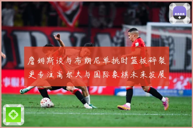 詹姆斯谈与布朗尼单挑时篮板碎裂更专注高尔夫与国际象棋未来发展赛场复盘-深度解析
