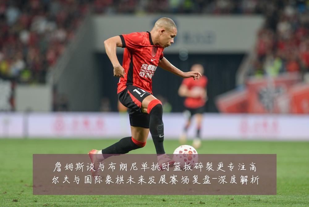 詹姆斯谈与布朗尼单挑时篮板碎裂更专注高尔夫与国际象棋未来发展赛场复盘-深度解析